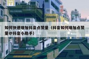 如何快速增加抖音点赞量（抖音如何增加点赞量@抖音小助手）