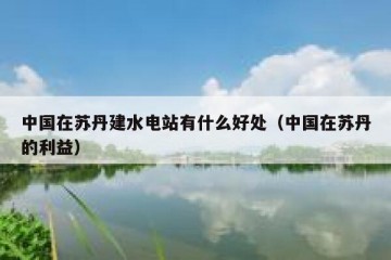 中国在苏丹建水电站有什么好处（中国在苏丹的利益）