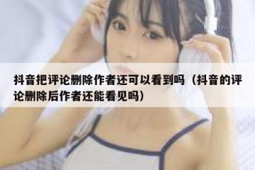 抖音把评论删除作者还可以看到吗（抖音的评论删除后作者还能看见吗）