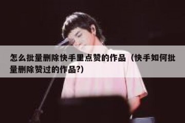 怎么批量删除快手里点赞的作品（快手如何批量删除赞过的作品?）