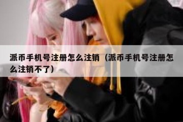 派币手机号注册怎么注销（派币手机号注册怎么注销不了）