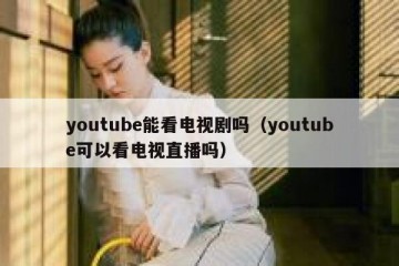 youtube能看电视剧吗（youtube可以看电视直播吗）