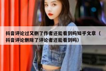 抖音评论过又删了作者还能看到吗知乎文章（抖音评论删除了评论者还能看到吗）