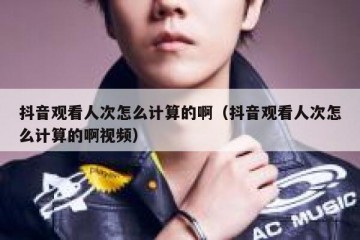 抖音观看人次怎么计算的啊（抖音观看人次怎么计算的啊视频）