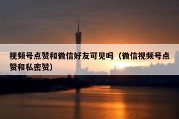 视频号点赞和微信好友可见吗（微信视频号点赞和私密赞）