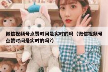 微信视频号点赞时间是实时的吗（微信视频号点赞时间是实时的吗?）