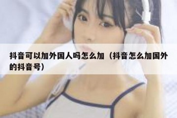 抖音可以加外国人吗怎么加（抖音怎么加国外的抖音号）