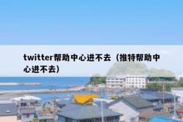 twitter帮助中心进不去（推特帮助中心进不去）