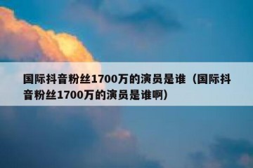 国际抖音粉丝1700万的演员是谁（国际抖音粉丝1700万的演员是谁啊）