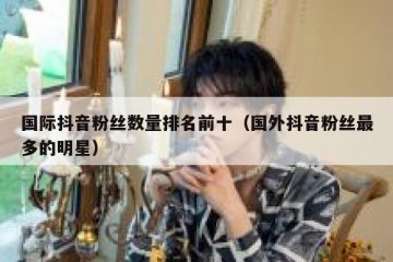 国际抖音粉丝数量排名前十（国外抖音粉丝最多的明星）