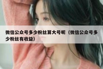 微信公众号多少粉丝算大号呢（微信公众号多少粉丝有收益）