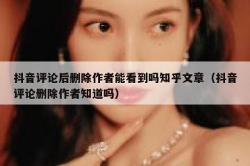 抖音评论后删除作者能看到吗知乎文章（抖音评论删除作者知道吗）