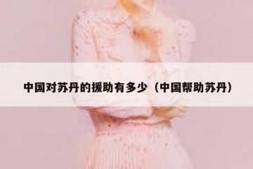 中国对苏丹的援助有多少（中国帮助苏丹）