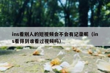 ins看别人的短视频会不会有记录呢（ins看得到谁看过视频吗）
