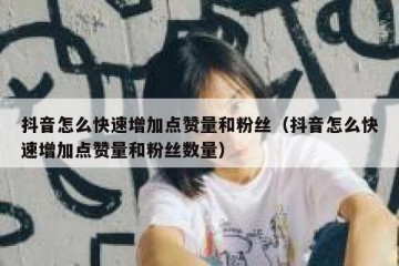 抖音怎么快速增加点赞量和粉丝（抖音怎么快速增加点赞量和粉丝数量）