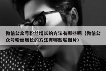 微信公众号粉丝增长的方法有哪些呢（微信公众号粉丝增长的方法有哪些呢图片）