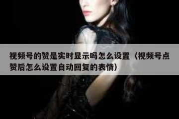 视频号的赞是实时显示吗怎么设置（视频号点赞后怎么设置自动回复的表情）