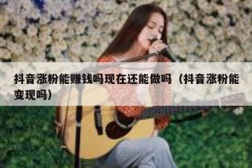 抖音涨粉能赚钱吗现在还能做吗（抖音涨粉能变现吗）
