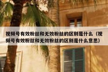视频号有效粉丝和无效粉丝的区别是什么（视频号有效粉丝和无效粉丝的区别是什么意思）