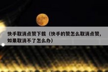 快手取消点赞下载（快手的赞怎么取消点赞,如果取消不了怎么办）
