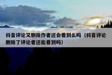 抖音评论又删除作者还会看到么吗（抖音评论删除了评论者还能看到吗）