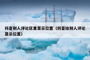 抖音别人评论区里显示位置（抖音给别人评论显示位置）