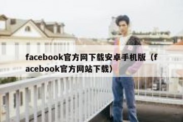 facebook官方网下载安卓手机版（facebook官方网站下载）