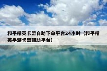 和平精英卡盟自助下单平台24小时（和平精英手游卡盟辅助平台）
