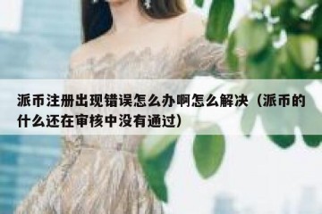 派币注册出现错误怎么办啊怎么解决（派币的什么还在审核中没有通过）