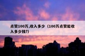 点赞100万,收入多少（100万点赞能收入多少钱?）