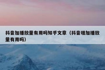 抖音加播放量有用吗知乎文章（抖音增加播放量有用吗）