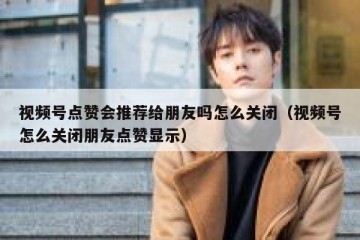 视频号点赞会推荐给朋友吗怎么关闭（视频号怎么关闭朋友点赞显示）