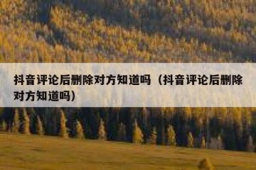 抖音评论后删除对方知道吗（抖音评论后删除对方知道吗）