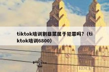 tiktok培训割韭菜属于犯罪吗?（tiktok培训6800）