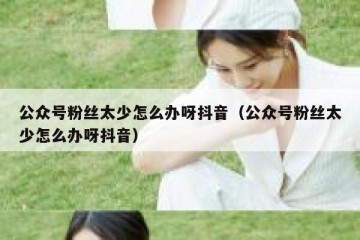 公众号粉丝太少怎么办呀抖音（公众号粉丝太少怎么办呀抖音）