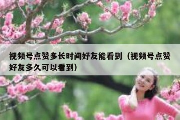 视频号点赞多长时间好友能看到（视频号点赞好友多久可以看到）