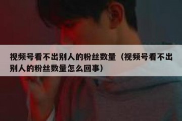 视频号看不出别人的粉丝数量（视频号看不出别人的粉丝数量怎么回事）