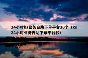 24小时ks业务自助下单平台10个（ks24小时业务自助下单平台秒）