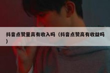 抖音点赞量高有收入吗（抖音点赞高有收益吗）