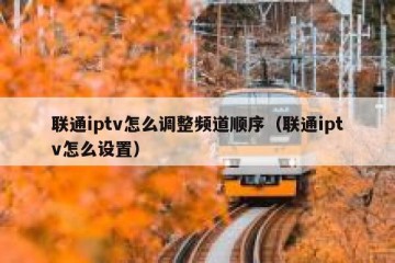 联通iptv怎么调整频道顺序（联通iptv怎么设置）