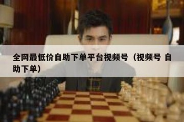 全网最低价自助下单平台视频号（视频号 自助下单）
