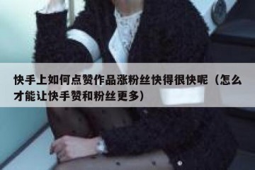 快手上如何点赞作品涨粉丝快得很快呢（怎么才能让快手赞和粉丝更多）