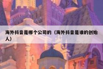海外抖音是哪个公司的（海外抖音是谁的创始人）