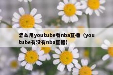 怎么用youtube看nba直播（youtube有没有nba直播）