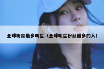 全球粉丝最多明星（全球明星粉丝最多的人）