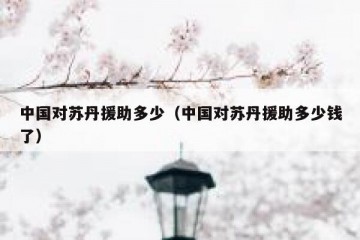 中国对苏丹援助多少（中国对苏丹援助多少钱了）