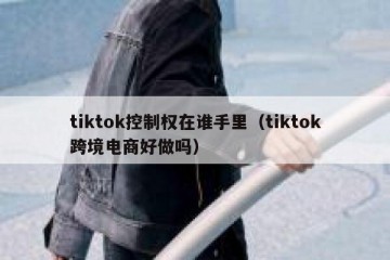 tiktok控制权在谁手里（tiktok跨境电商好做吗）