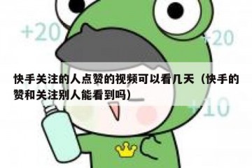 快手关注的人点赞的视频可以看几天（快手的赞和关注别人能看到吗）