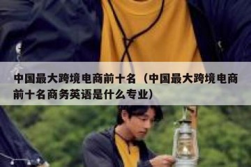 中国最大跨境电商前十名（中国最大跨境电商前十名商务英语是什么专业）