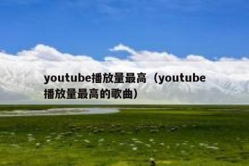 youtube播放量最高（youtube播放量最高的歌曲）